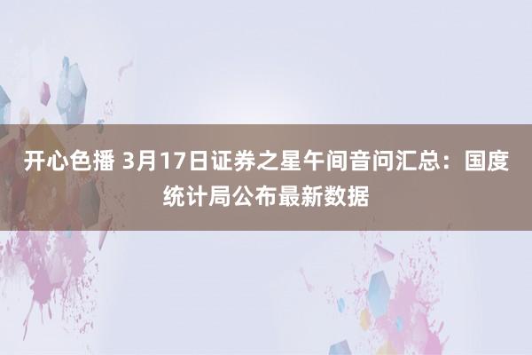 开心色播 3月17日证券之星午间音问汇总：国度统计局公布最新数据