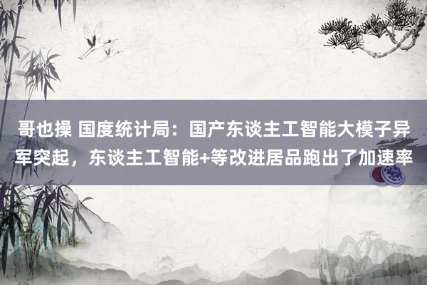哥也操 国度统计局：国产东谈主工智能大模子异军突起，东谈主工智能+等改进居品跑出了加速率