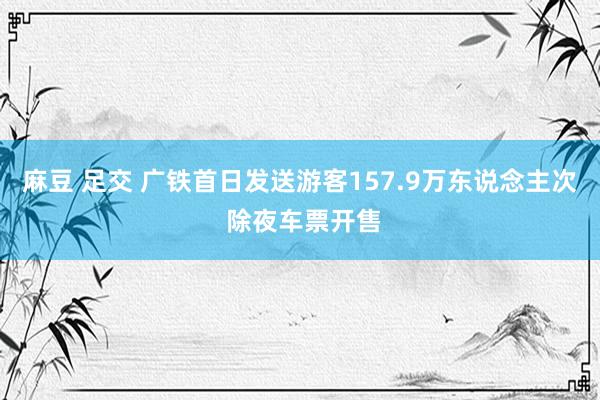 麻豆 足交 广铁首日发送游客157.9万东说念主次 除夜车票开售
