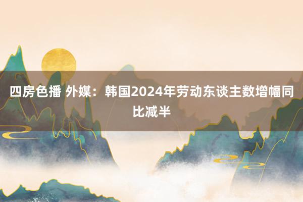 四房色播 外媒：韩国2024年劳动东谈主数增幅同比减半