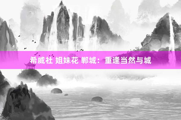 希威社 姐妹花 郸城：重逢当然与城