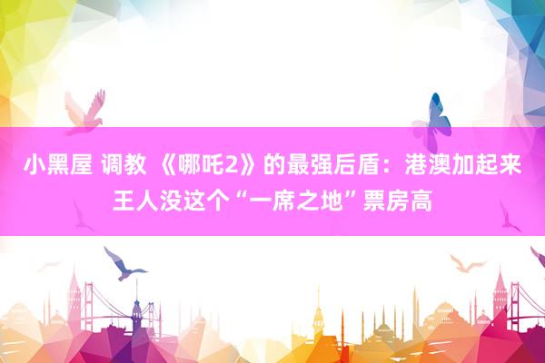 小黑屋 调教 《哪吒2》的最强后盾：港澳加起来王人没这个“一席之地”票房高