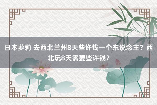 日本萝莉 去西北兰州8天些许钱一个东说念主？西北玩8天需要些许钱？