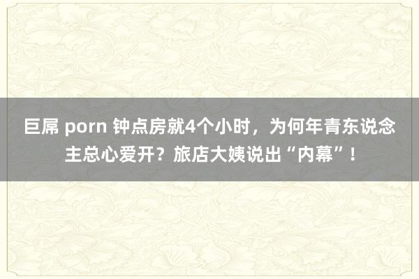 巨屌 porn 钟点房就4个小时，为何年青东说念主总心爱开？旅店大姨说出“内幕”！