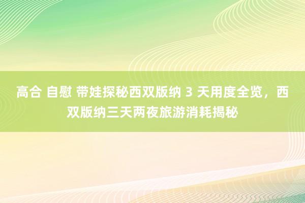 高合 自慰 带娃探秘西双版纳 3 天用度全览，西双版纳三天两夜旅游消耗揭秘