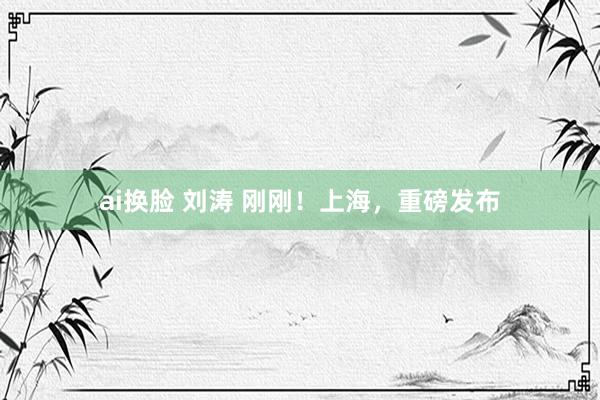 ai换脸 刘涛 刚刚！上海，重磅发布