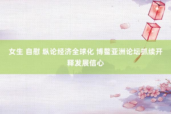 女生 自慰 纵论经济全球化 博鳌亚洲论坛抓续开释发展信心