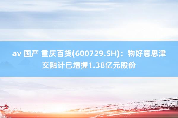 av 国产 重庆百货(600729.SH)：物好意思津交融计已增握1.38亿元股份