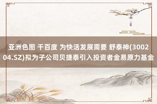 亚洲色图 千百度 为快活发展需要 舒泰神(300204.SZ)拟为子公司贝捷泰引入投资者金易原力基金