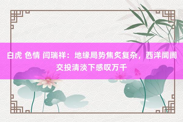 白虎 色情 闫瑞祥：地缘局势焦炙复杂，西洋阛阓交投清淡下感叹万千