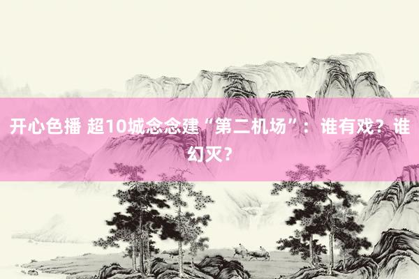 开心色播 超10城念念建“第二机场”：谁有戏？谁幻灭？