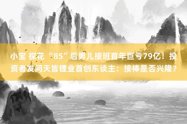小宝 探花 “85”后男儿接班首年巨亏79亿！投资者发问天皆锂业首创东谈主：接棒是否兴隆？