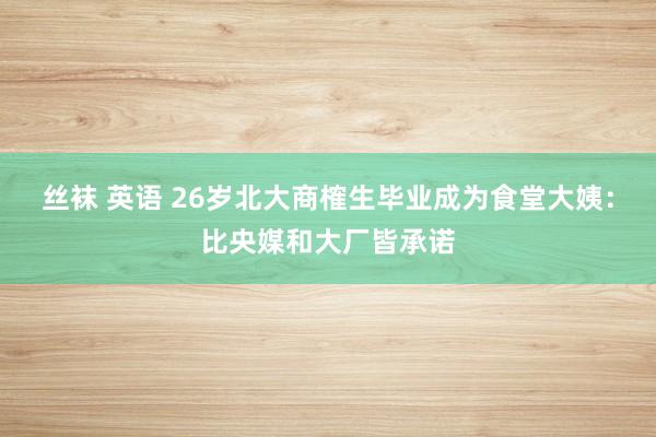 丝袜 英语 26岁北大商榷生毕业成为食堂大姨：比央媒和大厂皆承诺