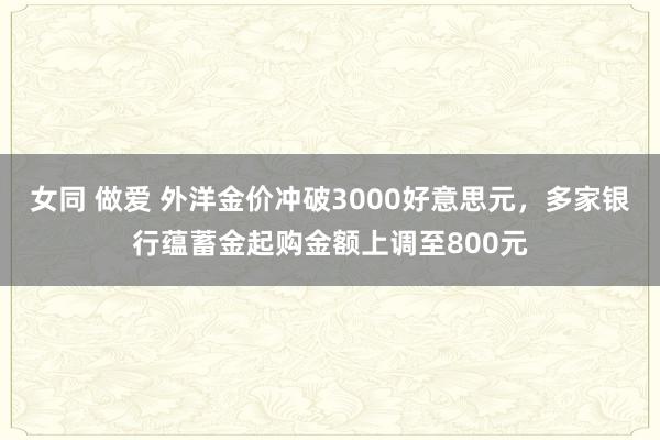 女同 做爱 外洋金价冲破3000好意思元，多家银行蕴蓄金起购金额上调至800元