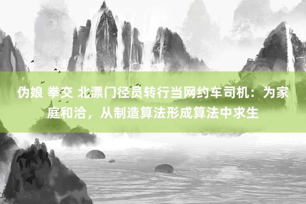 伪娘 拳交 北漂门径员转行当网约车司机：为家庭和洽，从制造算法形成算法中求生