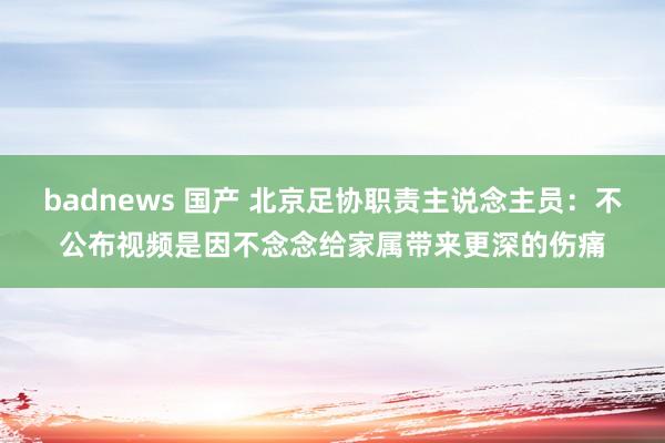 badnews 国产 北京足协职责主说念主员：不公布视频是因不念念给家属带来更深的伤痛