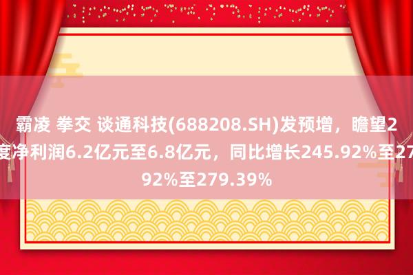 霸凌 拳交 谈通科技(688208.SH)发预增，瞻望2024年度净利润6.2亿元至6.8亿元，同比增长245.92%至279.39%