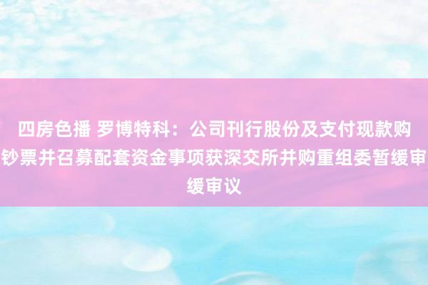 四房色播 罗博特科：公司刊行股份及支付现款购买钞票并召募配套资金事项获深交所并购重组委暂缓审议