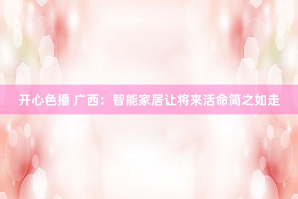 开心色播 广西：智能家居让将来活命简之如走