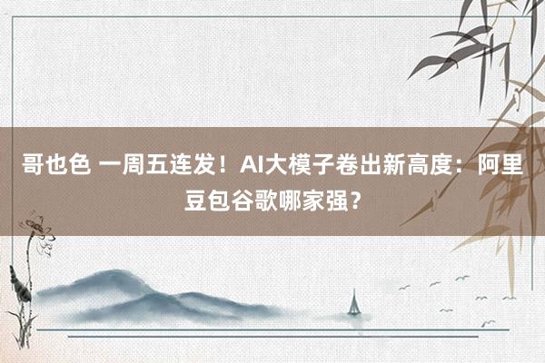哥也色 一周五连发！AI大模子卷出新高度：阿里豆包谷歌哪家强？