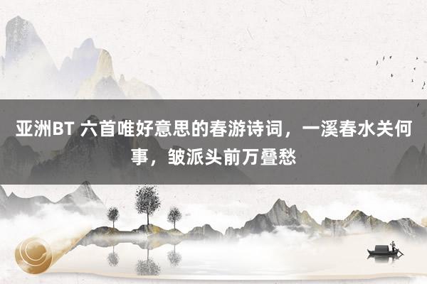 亚洲BT 六首唯好意思的春游诗词，一溪春水关何事，皱派头前万叠愁
