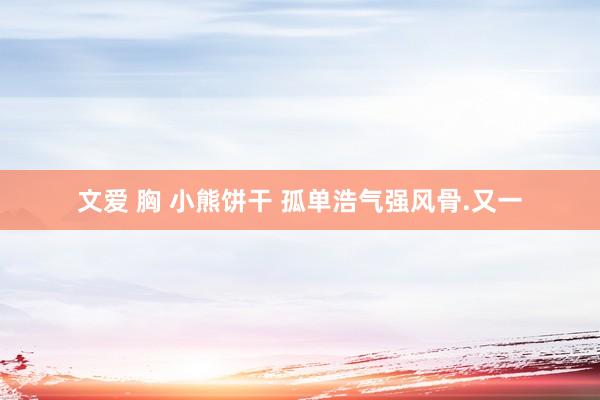 文爱 胸 小熊饼干 孤单浩气强风骨.又一