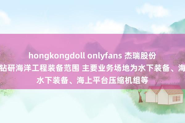 hongkongdoll onlyfans 杰瑞股份：连年来捏续攻关钻研海洋工程装备范围 主要业务场地为水下装备、海上平台压缩机组等