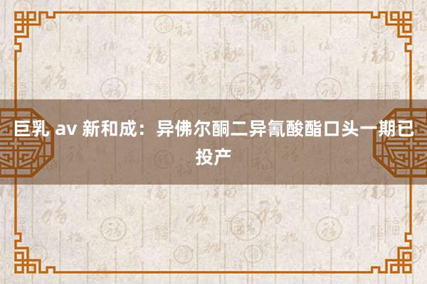 巨乳 av 新和成：异佛尔酮二异氰酸酯口头一期已投产