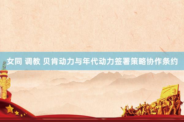 女同 调教 贝肯动力与年代动力签署策略协作条约