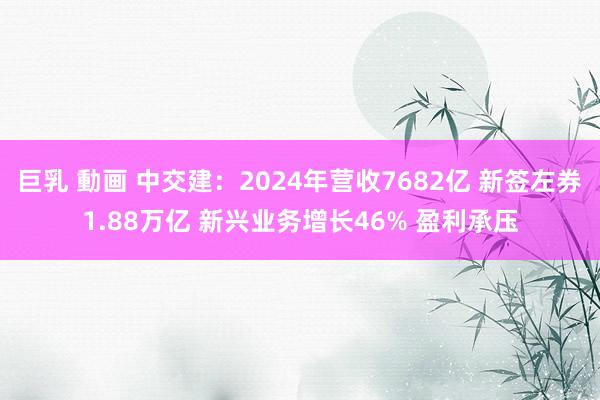 巨乳 動画 中交建：2024年营收7682亿 新签左券1.88万亿 新兴业务增长46% 盈利承压