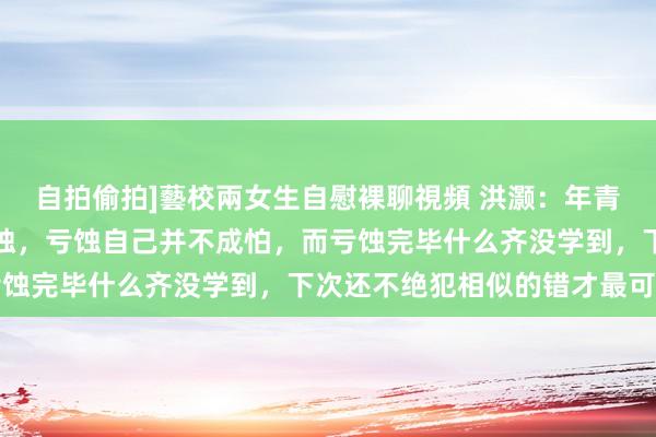 自拍偷拍]藝校兩女生自慰裸聊視頻 洪灏：年青东说念主不要太驰念亏蚀，亏蚀自己并不成怕，而亏蚀完毕什么齐没学到，下次还不绝犯相似的错才最可怕