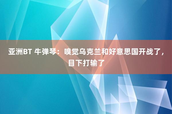 亚洲BT 牛弹琴：嗅觉乌克兰和好意思国开战了，目下打输了