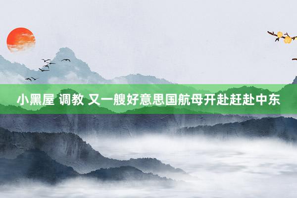 小黑屋 调教 又一艘好意思国航母开赴赶赴中东