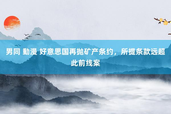 男同 動漫 好意思国再抛矿产条约，所提条款远超此前线案
