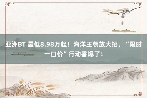 亚洲BT 最低8.98万起！海洋王朝放大招，“限时一口价”行动香爆了！