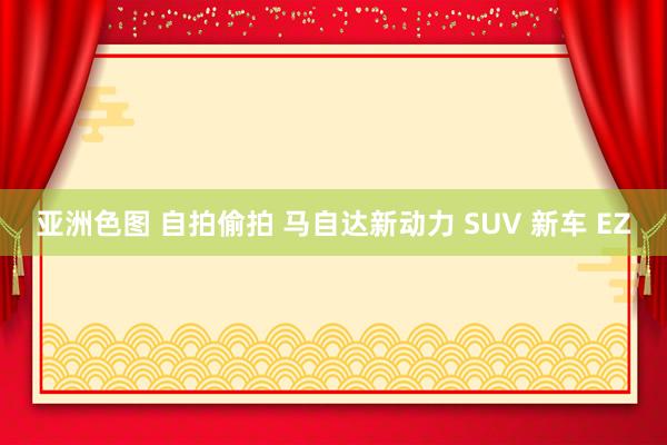 亚洲色图 自拍偷拍 马自达新动力 SUV 新车 EZ