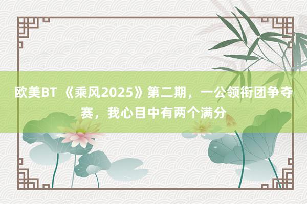 欧美BT 《乘风2025》第二期，一公领衔团争夺赛，我心目中有两个满分