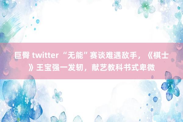 巨臀 twitter “无能”赛谈难遇敌手，《棋士》王宝强一发轫，献艺教科书式卑微