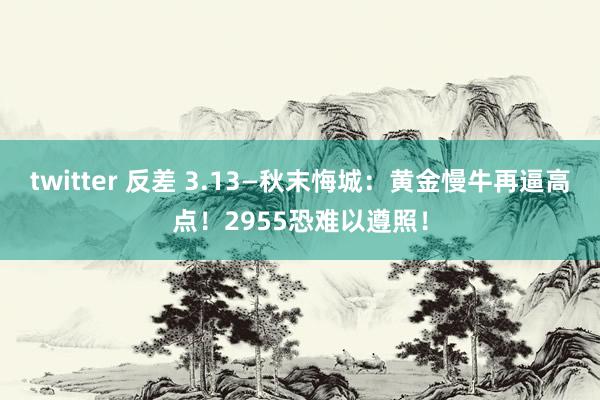 twitter 反差 3.13—秋末悔城：黄金慢牛再逼高点！2955恐难以遵照！