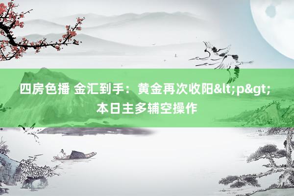 四房色播 金汇到手：黄金再次收阳<p> 本日主多辅空操作