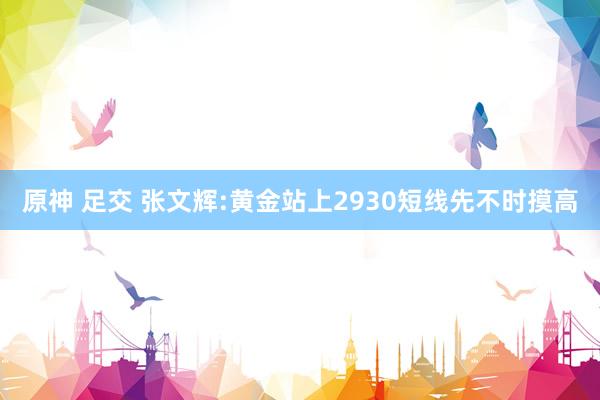 原神 足交 张文辉:黄金站上2930短线先不时摸高