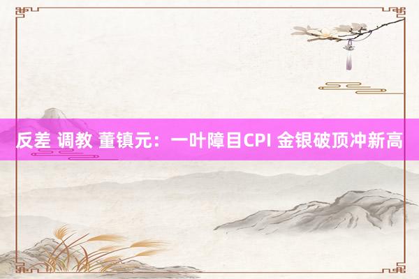反差 调教 董镇元：一叶障目CPI 金银破顶冲新高