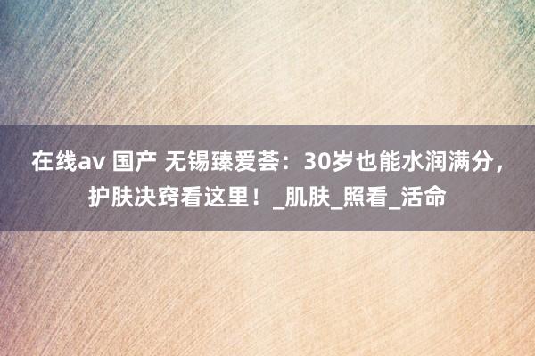 在线av 国产 无锡臻爱荟：30岁也能水润满分，护肤决窍看这里！_肌肤_照看_活命