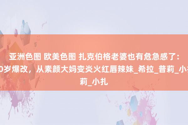 亚洲色图 欧美色图 扎克伯格老婆也有危急感了：40岁爆改，从素颜大妈变炎火红唇辣妹_希拉_普莉_小扎