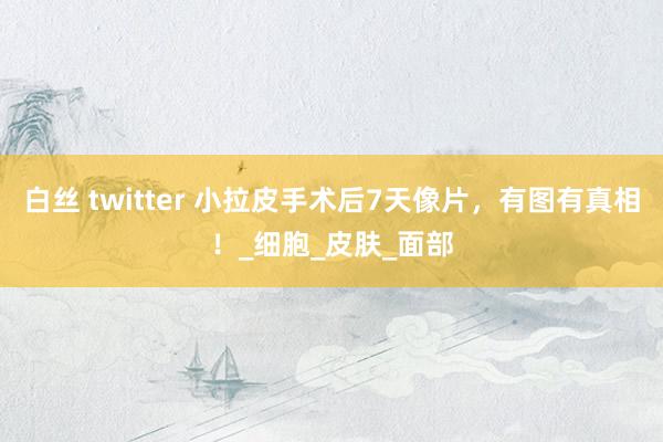 白丝 twitter 小拉皮手术后7天像片，有图有真相！_细胞_皮肤_面部