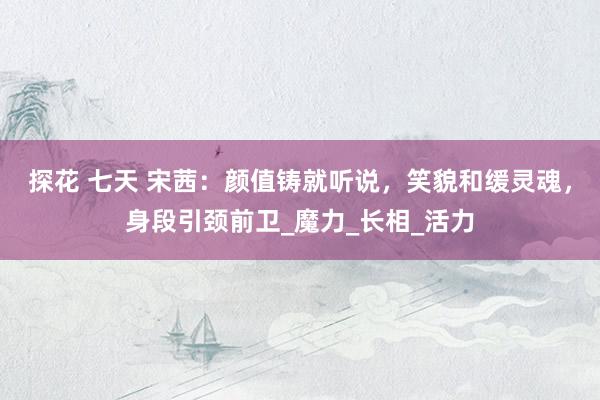 探花 七天 宋茜：颜值铸就听说，笑貌和缓灵魂，身段引颈前卫_魔力_长相_活力