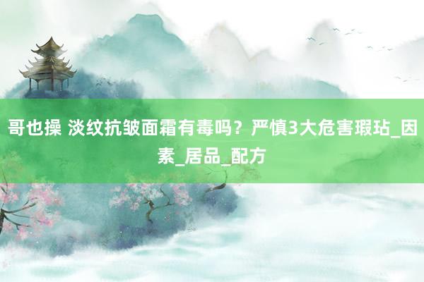 哥也操 淡纹抗皱面霜有毒吗？严慎3大危害瑕玷_因素_居品_配方