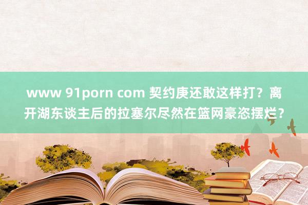 www 91porn com 契约庚还敢这样打？离开湖东谈主后的拉塞尔尽然在篮网豪恣摆烂？