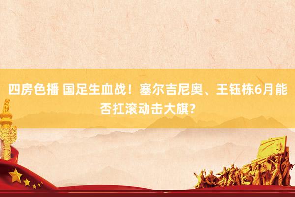 四房色播 国足生血战！塞尔吉尼奥、王钰栋6月能否扛滚动击大旗？