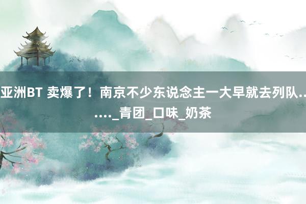 亚洲BT 卖爆了！南京不少东说念主一大早就去列队......_青团_口味_奶茶